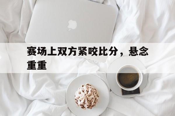 aoa体育体育网页版-赛场上双方紧咬比分，悬念重重(赛场上双方紧咬比分,悬念重重是什么)